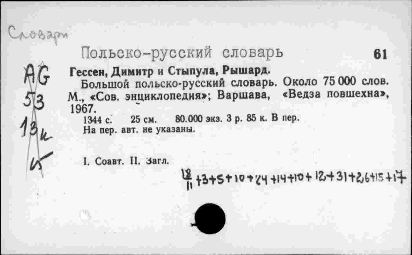 ﻿Польско-русский словарь	в1
Гессен, Димитр и Стынула, Рышард.
Большой польско-русский словарь. Около 75 000 слов. М., «Сов. энциклопедия»; Варшава, «Ведза повшехна», 1967.
1344 с. 25 см. 80.000 экз. 3 р. 85 к. В пер.
На пер. авт. не указаны.
I. Соавт. II. Загл.